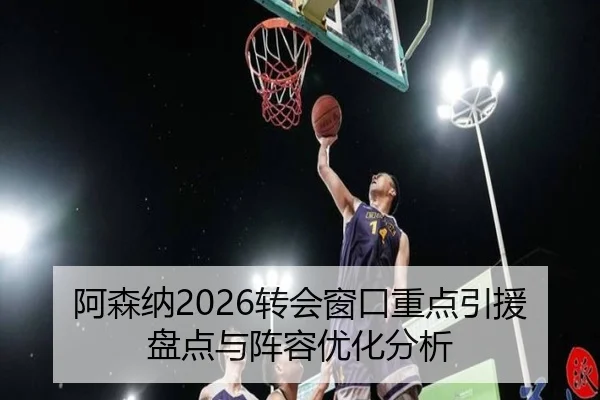 阿森纳2026转会窗口重点引援盘点与阵容优化分析