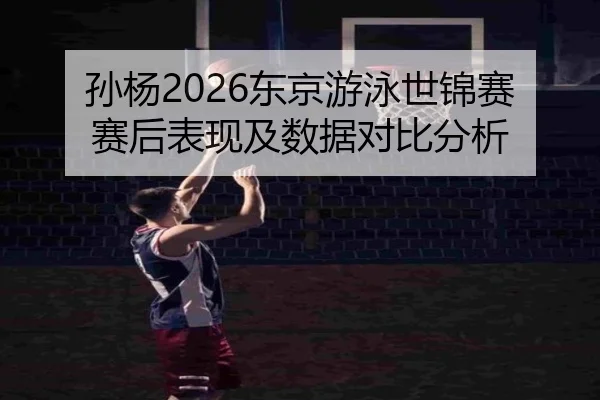 孙杨2026东京游泳世锦赛赛后表现及数据对比分析