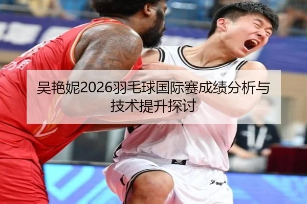 吴艳妮2026羽毛球国际赛成绩分析与技术提升探讨